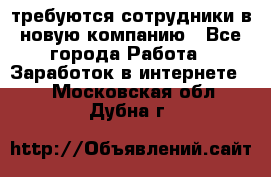 требуются сотрудники в новую компанию - Все города Работа » Заработок в интернете   . Московская обл.,Дубна г.